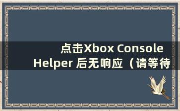 点击Xbox Console Helper 后无响应（请等待Xbox Console Helper）